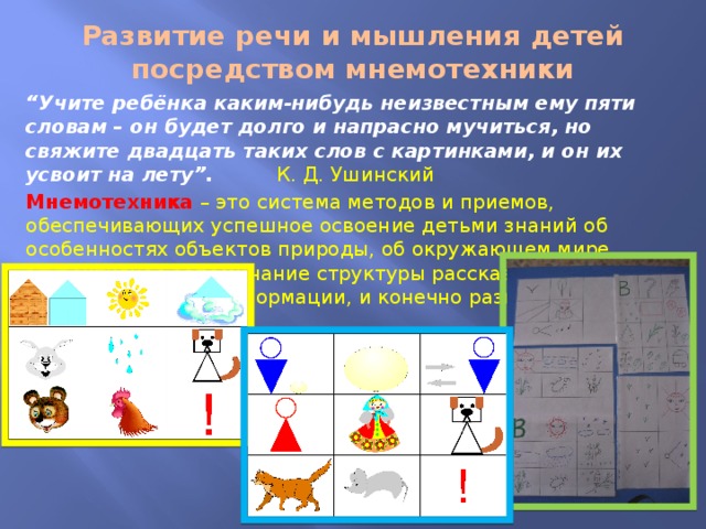 Развитие речи и мышления детей посредством мнемотехники “ Учите ребёнка каким-нибудь неизвестным ему пяти словам – он будет долго и напрасно мучиться, но свяжите двадцать таких слов с картинками, и он их усвоит на лету”.  К. Д. Ушинский Мнемотехника  – это система методов и приемов, обеспечивающих успешное освоение детьми знаний об особенностях объектов природы, об окружающем мире, эффективное запоминание структуры рассказа, сохранение и воспроизведение информации, и конечно развитие речи. 