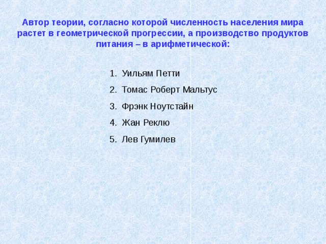 Автор теории, согласно которой численность населения мира растет в геометрической прогрессии, а производство продуктов питания – в арифметической: Уильям Петти Томас Роберт Мальтус Фрэнк Ноутстайн Жан Реклю Лев Гумилев 