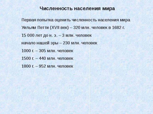 Численность населения мира Первая попытка оценить численность населения мира Уильям Петти ( XVII век) – 320 млн. человек в 1682 г. 15 000 лет до н. э. – 3 млн. человек начало нашей эры – 230 млн. человек 1000 г. – 305 млн. человек 1500 г. – 440 млн. человек 1800 г. – 952 млн. человек 