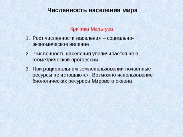 Численность населения мира Критика Мальтуса 1. Рост численности населения – социально-экономическое явление 2. Численность населения увеличивается не в геометрической прогрессии 3. При рациональном землепользовании почвенные ресурсы не истощаются. Возможно использование биологических ресурсов Мирового океана 