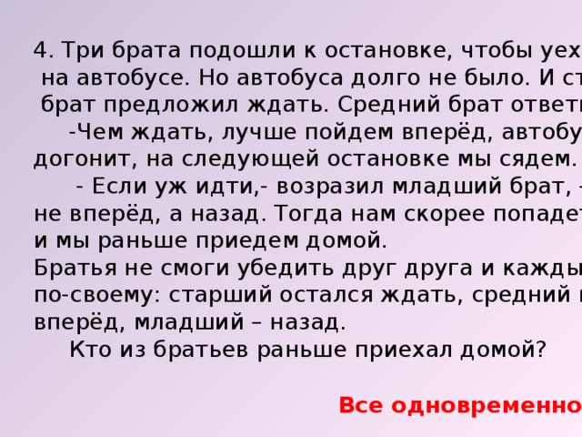 4. Три брата подошли к остановке, чтобы уехать домой  на автобусе. Но автобуса долго не было. И старший  брат предложил ждать. Средний брат ответил:  -Чем ждать, лучше пойдем вперёд, автобус нас догонит, на следующей остановке мы сядем.  - Если уж идти,- возразил младший брат, - то не вперёд, а назад. Тогда нам скорее попадется автобус и мы раньше приедем домой. Братья не смоги убедить друг друга и каждый поступил по-своему: старший остался ждать, средний пошёл вперёд, младший – назад.  Кто из братьев раньше приехал домой? Все одновременно. 