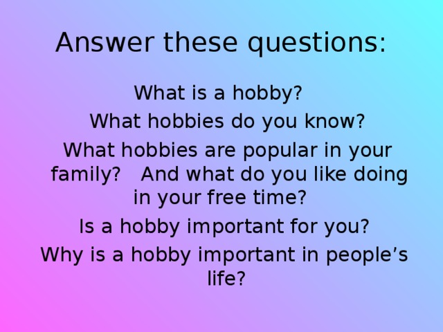 Answer these questions: What is a hobby?  What hobbies do you know?  What hobbies are popular in your family? And what do you like doing in your free time?  Is a hobby important for you?  Why is a hobby important in people’s life?