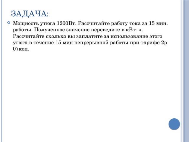 Задача: Мощность утюга 1200Вт. Рассчитайте работу тока за 15 мин. работы. Полученное значение переведите в кВт· ч. Рассчитайте сколько вы заплатите за использование этого утюга в течение 15 мин непрерывной работы при тарифе 2р 07коп. 