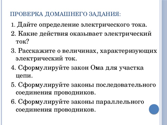 Проверка домашнего задания: 1. Дайте определение электрического тока. 2. Какие действия оказывает электрический ток? 3. Расскажите о величинах, характеризующих электрический ток. 4. Сформулируйте закон Ома для участка цепи. 5. Сформулируйте законы последовательного соединения проводников. 6. Сформулируйте законы параллельного соединения проводников. 