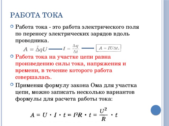 Работа тока Работа тока - это работа электрического поля по переносу электрических зарядов вдоль проводника. Работа тока на участке цепи равна произведению силы тока, напряжения и времени, в течение которого работа совершалась. Применяя формулу закона Ома для участка цепи, можно записать несколько вариантов формулы для расчета работы тока: 