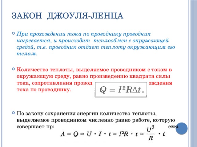 Закон Джоуля-Ленца При прохождении тока по проводнику проводник нагревается, и происходит теплообмен с окружающей средой, т.е. проводник отдает теплоту окружающим его телам. Количество теплоты, выделяемое проводником с током в окружающую среду, равно произведению квадрата силы тока, сопротивления проводника и времени прохождения тока по проводнику. По закону сохранения энергии количество теплоты, выделяемое проводником численно равно работе, которую совершает протекающий по проводнику ток за это же время. 