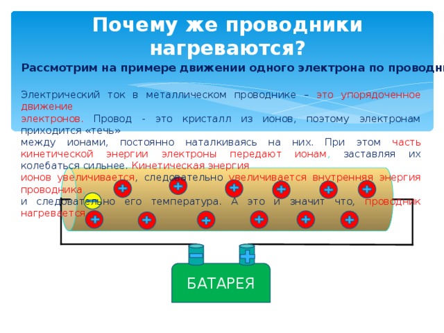 Почему же проводники нагреваются? Рассмотрим на примере движении одного электрона по проводнику Электрический ток в металлическом проводнике – это упорядоченное движение электронов.  Провод - это кристалл из ионов, поэтому электронам приходится «течь» между ионами, постоянно наталкиваясь на них. При этом часть кинетической энергии электроны передают ионам , заставляя их колебаться сильнее. Кинетическая энергия ионов увеличивается , следовательно увеличивается внутренняя энергия проводника , и следовательно его температура. А это и значит что, проводник нагревается БАТАРЕЯ 