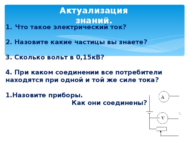Актуализация знаний. Что такое электрический ток? 2. Назовите какие частицы вы знаете?  3. Сколько вольт в 0,15кВ?  4. При каком соединении все потребители находятся при одной и той же силе тока?  4. При каком соединении все потребители находятся при одной и той же силе тока?  4. При каком соединении все потребители находятся при одной и той же силе тока?  4. При каком соединении все потребители находятся при одной и той же силе тока?  Назовите приборы. Назовите приборы. Назовите приборы. Назовите приборы.  Как они соединены?  Как они соединены?  Как они соединены?  Как они соединены?  