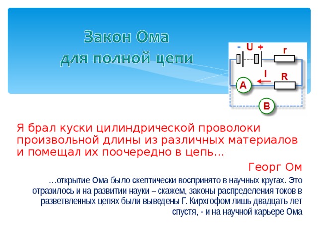 Я брал куски цилиндрической проволоки произвольной длины из различных материалов и помещал их поочередно в цепь… Георг Ом … открытие Ома было скептически воспринято в научных кругах. Это отразилось и на развитии науки – скажем, законы распределения токов в разветвленных цепях были выведены Г. Кирхгофом лишь двадцать лет спустя, - и на научной карьере Ома 