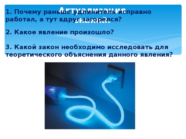 1. Почему раньше удлинитель исправно работал, а тут вдруг загорелся? 2. Какое явление произошло? 3. Какой закон необходимо исследовать для теоретического объяснения данного явления?   Актуализация знаний. 