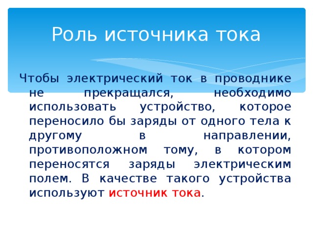Роль источника тока Чтобы электрический ток в проводнике не прекращался, необходимо использовать устройство, которое переносило бы заряды от одного тела к другому в направлении, противоположном тому, в котором переносятся заряды электрическим полем. В качестве такого устройства используют источник тока . 