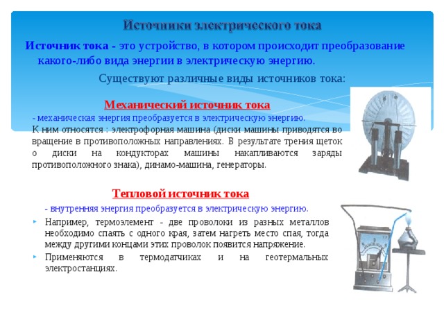 Источник тока - это устройство, в котором происходит преобразование какого-либо вида энергии в электрическую энергию. Существуют различные виды источников тока: Механический источник тока - механическая энергия преобразуется в электрическую энергию. К ним относятся : электрофорная машина (диски машины приводятся во вращение в противоположных направлениях. В результате трения щеток о диски на кондукторах машины накапливаются заряды противоположного знака), динамо-машина, генераторы. Тепловой источник тока  - внутренняя энергия преобразуется в электрическую энергию. Например, термоэлемент - две проволоки из разных металлов необходимо спаять с одного края, затем нагреть место спая, тогда между другими концами этих проволок появится напряжение. Применяются в термодатчиках и на геотермальных электростанциях. 