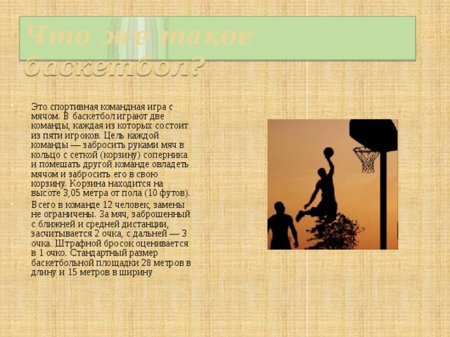 Что же такое баскетбол? Это спортивная командная игра с мячом. В баскетбол играют две команды, каждая из которых состоит из пяти игроков. Цель каждой команды — забросить руками мяч в кольцо с сеткой (корзину) соперника и помешать другой команде овладеть мячом и забросить его в свою корзину. Kорзина находится на высоте 3,05 метра от пола (10 футов). Всего в команде 12 человек, замены не ограничены. За мяч, заброшенный с ближней и средней дистанции, засчитывается 2 очка, с дальней — 3 очка. Штрафной бросок оценивается в 1 очко. Стандартный размер баскетбольной площадки 28 метров в длину и 15 метров в ширину . 