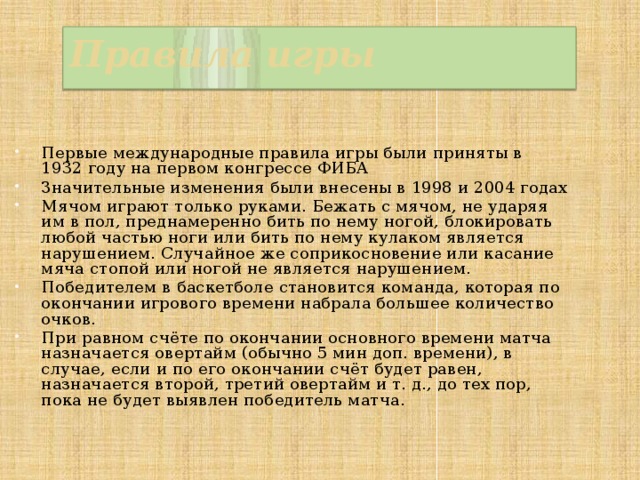 Правила игры Первые международные правила игры были приняты в 1932 году на первом конгрессе ФИБА Значительные изменения были внесены в 1998 и 2004 годах Мячом играют только руками. Бежать с мячом, не ударяя им в пол, преднамеренно бить по нему ногой, блокировать любой частью ноги или бить по нему кулаком является нарушением. Случайное же соприкосновение или касание мяча стопой или ногой не является нарушением. Победителем в баскетболе становится команда, которая по окончании игрового времени набрала большее количество очков. При равном счёте по окончании основного времени матча назначается овертайм (обычно 5 мин доп. времени), в случае, если и по его окончании счёт будет равен, назначается второй, третий овертайм и т. д., до тех пор, пока не будет выявлен победитель матча. 