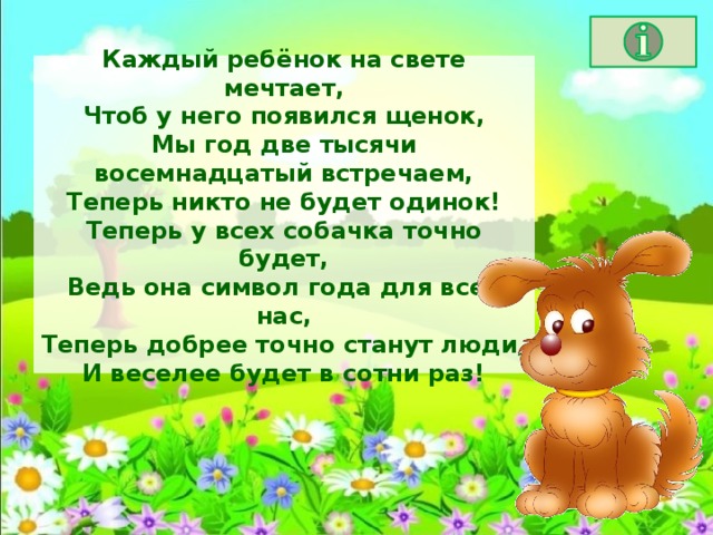 Каждый ребёнок на свете мечтает,  Чтоб у него появился щенок,  Мы год две тысячи восемнадцатый встречаем,  Теперь никто не будет одинок!  Теперь у всех собачка точно будет,  Ведь она символ года для всех нас,  Теперь добрее точно станут люди,  И веселее будет в сотни раз! 