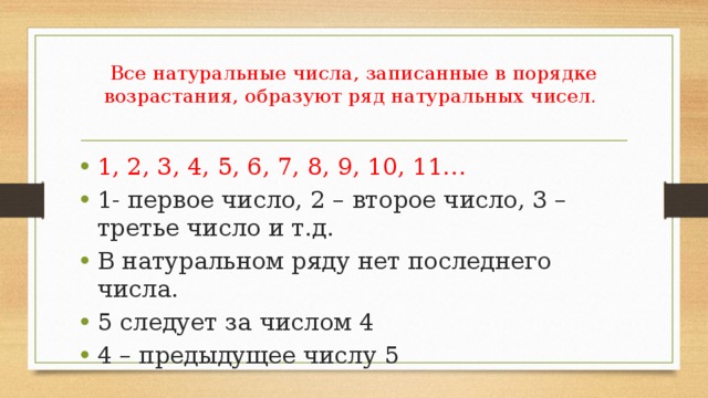 Все натуральные числа, записанные в порядке возрастания, образуют ряд натуральных чисел.   1, 2, 3, 4, 5, 6, 7, 8, 9, 10, 11… 1- первое число, 2 – второе число, 3 – третье число и т.д. В натуральном ряду нет последнего числа. 5 следует за числом 4 4 – предыдущее числу 5 