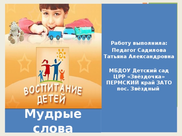      Работу выполнила: Педагог Садилова Татьяна Александровна  МБДОУ Детский сад ЦРР «Звёздочка»  ПЕРМСКИЙ край ЗАТО пос. Звёздный Мудрые слова  