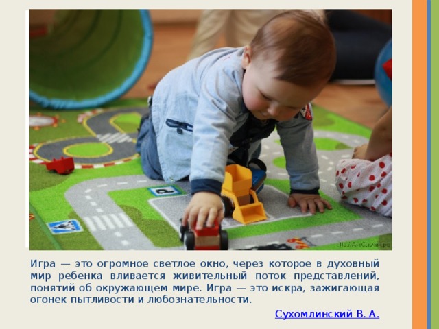 Вставка рисунка Игра — это огромное светлое окно, через которое в духовный мир ребенка вливается живительный поток представлений, понятий об окружающем мире. Игра — это искра, зажигающая огонек пытливости и любознательности. Сухомлинский В. А. 