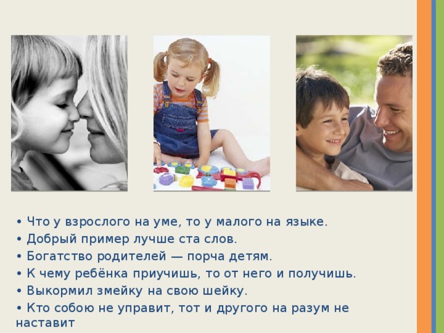 • Что у взрослого на уме, то у малого на языке. • Добрый пример лучше ста слов. • Богатство родителей — порча детям. • К чему ребёнка приучишь, то от него и получишь. • Выкормил змейку на свою шейку. • Кто собою не управит, тот и другого на разум не наставит  