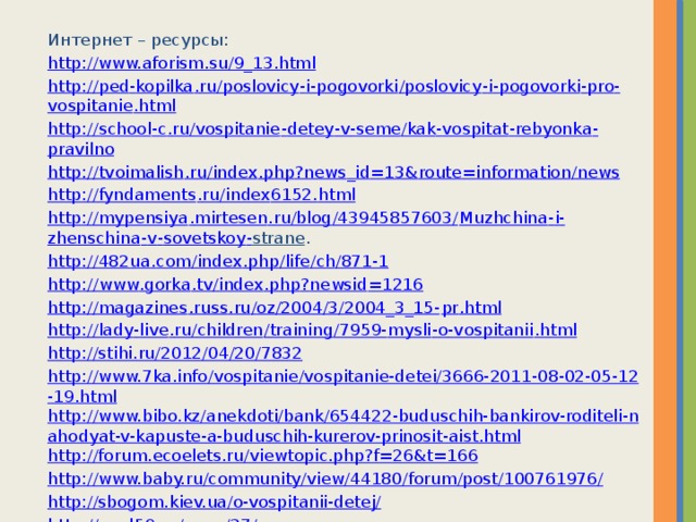 Интернет – ресурсы: http://www.aforism.su/9_13.html http :// ped - kopilka . ru / poslovicy - i - pogovorki / poslovicy - i - pogovorki - pro - vospitanie . html http :// school - c . ru / vospitanie - detey - v - seme / kak - vospitat - rebyonka - pravilno http :// tvoimalish . ru / index . php ? news _ id =13& route = information / news http :// fyndaments . ru / index 6152. html http :// mypensiya . mirtesen . ru / blog /43945857603/ Muzhchina - i - zhenschina - v - sovetskoy - strane . http ://482 ua . com / index . php / life / ch /871-1 http :// www . gorka . tv / index . php ? newsid =1216 http :// magazines . russ . ru / oz /2004/3/2004_3_15- pr . html http :// lady - live . ru / children / training /7959- mysli - o - vospitanii . html http://stihi.ru/2012/04/20/7832 http://www.7ka.info/vospitanie/vospitanie-detei/3666-2011-08-02-05-12-19.html http://www.bibo.kz/anekdoti/bank/654422-buduschih-bankirov-roditeli-nahodyat-v-kapuste-a-buduschih-kurerov-prinosit-aist.html http://forum.ecoelets.ru/viewtopic.php?f=26&t=166 http://www.baby.ru/community/view/44180/forum/post/100761976/ http://sbogom.kiev.ua/o-vospitanii-detej/ http://med59.ru/page/37/massage 