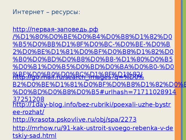 Интернет – ресурсы: http:// первая-заповедь.рф /%D1%80%D0%BE%D0%B4%D0%B8%D1%82%D0%B5%D0%BB%D1%8F%D0%BC-%D0%BE-%D0%B2%D0%BE%D1%81%D0%BF%D0%B8%D1%82%D0%B0%D0%BD%D0%B8%D0%B8-%D1%80%D0%B5%D0%B1%D0%B5%D0%BD%D0%BA%D0%B0-%D0%BF%D0%B0%D0%BC%D1%8F%D1%82/ http://go.mail.ru/search_images?q=%D0%B2%D0%BE%D1%81%D0%BF%D0%B8%D1%82%D0%B0%D0%BD%D0%B8%D0%B5#urlhash=7171102891437251208 http://1day-blog.info/bez-rubriki/poexali-uzhe-bystree-rozhat/ http://krasota.pskovlive.ru/obj/spa/2273 http://mrhow.ru/91-kak-ustroit-svoego-rebenka-v-detskiy-sad.html http://go.mail.ru/search_images?q=%D0%BA%D0%BE%D0%BB%D0%BB%D0%B5%D0%BA%D1%82%D0%B8%D0%B2+%D0%B4%D0%B5%D1%82%D1%81%D0%BA%D0%BE%D0%B3%D0%BE+%D1%81%D0%B0%D0%B4%D0%B0&us=12&usln=1&usstr=%D0%BA%D0%BE%D0%BB%D0%BB%D0%B5%D0%BA%D1%82%D0%B8%D0%B2+%D0%B4%D0%B5&hasnavig=0#urlhash=3217261545092520965 http://vesmirnaladoni2011.ru/professii/vospitatel http://www.liveinternet.ru/users/4441964/post246930237 http://go.mail.ru/search_images?q=%D0%B2%D0%BE%D1%81%D0%BF%D0%B8%D1%82%D0%B0%D0%BD%D0%B8%D0%B5+%D0%B4%D0%B5%D1%82%D0%B5%D0%B9+%D0%BA%D0%B0%D1%80%D1%82%D0%B8%D0%BD%D0%BA%D0%B8&us=10&usln=3&usstr=%D0%B2%D0%BE%D1%81%D0%BF%D0%B8%D1%82%D0%B0%D0%BD%D0%B8%D0%B5&hasnavig=0#urlhash=8396797850086346439 http://go.mail.ru/search_images?q=%D0%B2%D0%BE%D1%81%D0%BF%D0%B8%D1%82%D0%B0%D0%BD%D0%B8%D0%B5+%D0%B4%D0%B5%D1%82%D0%B5%D0%B9+%D0%BA%D0%B0%D1%80%D1%82%D0%B8%D0%BD%D0%BA%D0%B8&us=10&usln=3&usstr=%D0%B2%D0%BE%D1%81%D0%BF%D0%B8%D1%82%D0%B0%D0%BD%D0%B8%D0%B5&hasnavig=0#urlhash=5306424073306462170 http://thing.at.ua/news/beremennost_i_razgovor_s_malyshom/2012-08-06-400   