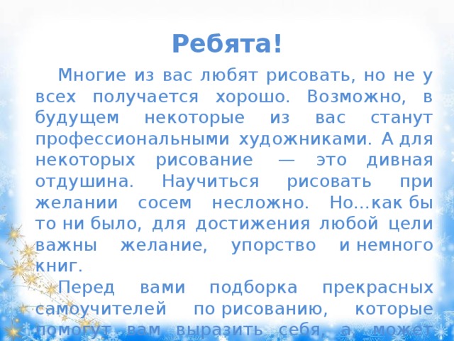 Ребята! Многие из вас любят рисовать, но не у всех получается хорошо. Возможно, в будущем некоторые из вас станут профессиональными художниками. А для некоторых рисование  — это дивная отдушина. Научиться рисовать при желании сосем несложно. Но…как бы то ни было, для достижения любой цели важны желание, упорство и немного книг. Перед вами подборка прекрасных самоучителей по рисованию, которые помогут вам выразить себя, а, может быть, даже помогут стать настоящими художниками. 