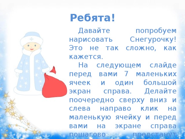 Ребята! Давайте попробуем нарисовать Снегурочку! Это не так сложно, как кажется. На следующем слайде перед вами 7 маленьких ячеек и один большой экран справа. Делайте поочередно сверху вниз и слева направо клик на маленькую ячейку и перед вами на экране справа пошагово предстанут этапы рисования Снегурочки. Всё очень просто! Удачи вам! 