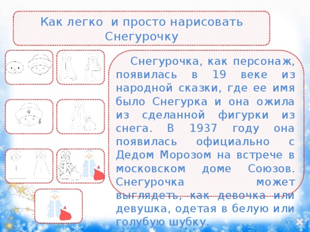Как легко и просто нарисовать Снегурочку Снегурочка, как персонаж, появилась в 19 веке из народной сказки, где ее имя было Снегурка и она ожила из сделанной фигурки из снега. В 1937 году она появилась официально с Дедом Морозом на встрече в московском доме Союзов. Снегурочка может выглядеть, как девочка или девушка, одетая в белую или голубую шубку. 