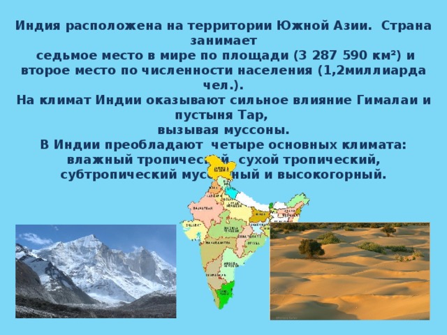  Индия расположена на территории Южной Азии. Страна занимает  седьмое место в мире по площади (3 287 590 км²) и второе место по численности населения (1,2миллиарда чел.). На климат Индии оказывают сильное влияние Гималаи и пустыня Тар, вызывая муссоны.  В Индии преобладают четыре основных климата: влажный тропический, сухой тропический, субтропический муссонный и высокогорный.     