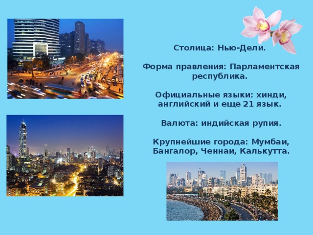 Столица: Нью-Дели.  Форма правления: Парламентская республика.  Официальные языки: хинди, английский и еще 21 язык.  Валюта: индийская рупия.  Крупнейшие города: Мумбаи, Бангалор, Ченнаи, Калькутта. 