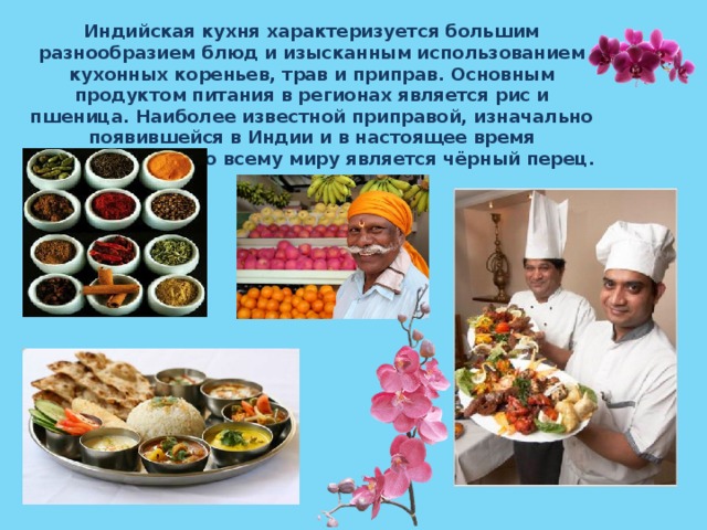 Индийская кухня характеризуется большим разнообразием блюд и изысканным использованием кухонных кореньев, трав и приправ. Основным продуктом питания в регионах является рис и пшеница. Наиболее известной приправой, изначально появившейся в Индии и в настоящее время употребляемой по всему миру является чёрный перец. 