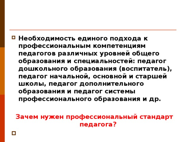 Необходимость единого подхода к профессиональным компетенциям педагогов различных уровней общего образования и специальностей: педагог дошкольного образования (воспитатель), педагог начальной, основной и старшей школы, педагог дополнительного образования и педагог системы профессионального образования и др.  Зачем нужен профессиональный стандарт педагога?