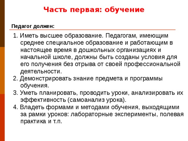 Часть первая: обучение Педагог должен: 1. Иметь высшее образование. Педагогам, имеющим среднее специальное образование и работающим в настоящее время в дошкольных организациях и начальной школе, должны быть созданы условия для его получения без отрыва от своей профессиональной деятельности. 2. Демонстрировать знание предмета и программы обучения. 3. Уметь планировать, проводить уроки, анализировать их эффективность (самоанализ урока). 4. Владеть формами и методами обучения, выходящими за рамки уроков: лабораторные эксперименты, полевая практика и т.п.
