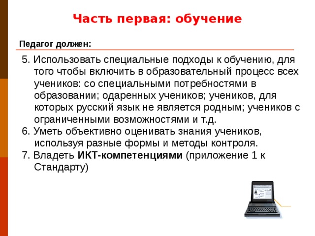 Часть первая: обучение Педагог должен: 5. Использовать специальные подходы к обучению, для того чтобы включить в образовательный процесс всех учеников: со специальными потребностями в образовании; одаренных учеников; учеников, для которых русский язык не является родным; учеников с ограниченными возможностями и т.д. 6. Уметь объективно оценивать знания учеников, используя разные формы и методы контроля. 7. Владеть ИКТ-компетенциями (приложение 1 к Стандарту)