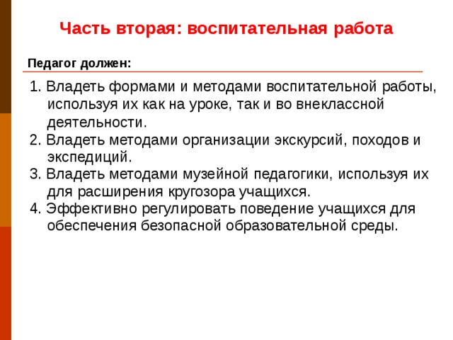 Часть вторая: воспитательная работа Педагог должен: 1. Владеть формами и методами воспитательной работы, используя их как на уроке, так и во внеклассной деятельности. 2. Владеть методами организации экскурсий, походов и экспедиций. 3. Владеть методами музейной педагогики, используя их для расширения кругозора учащихся. 4. Эффективно регулировать поведение учащихся для обеспечения безопасной образовательной среды.