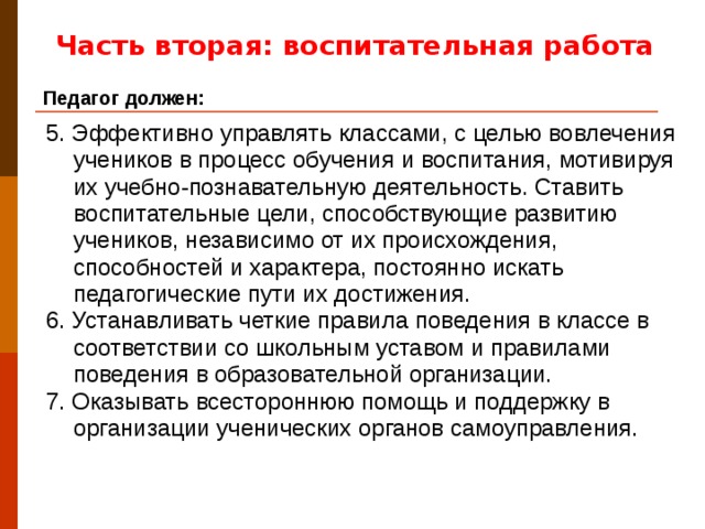 Часть вторая: воспитательная работа Педагог должен: 5. Эффективно управлять классами, с целью вовлечения учеников в процесс обучения и воспитания, мотивируя их учебно-познавательную деятельность. Ставить воспитательные цели, способствующие развитию учеников, независимо от их происхождения, способностей и характера, постоянно искать педагогические пути их достижения. 6. Устанавливать четкие правила поведения в классе в соответствии со школьным уставом и правилами поведения в образовательной организации. 7. Оказывать всестороннюю помощь и поддержку в организации ученических органов самоуправления.