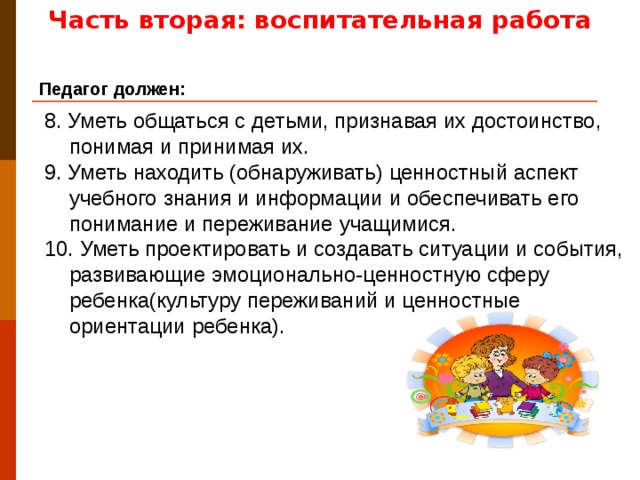 Часть вторая: воспитательная работа Педагог должен: 8. Уметь общаться с детьми, признавая их достоинство, понимая и принимая их. 9. Уметь находить (обнаруживать) ценностный аспект учебного знания и информации и обеспечивать его понимание и переживание учащимися. 10. Уметь проектировать и создавать ситуации и события, развивающие эмоционально-ценностную сферу ребенка(культуру переживаний и ценностные ориентации ребенка).
