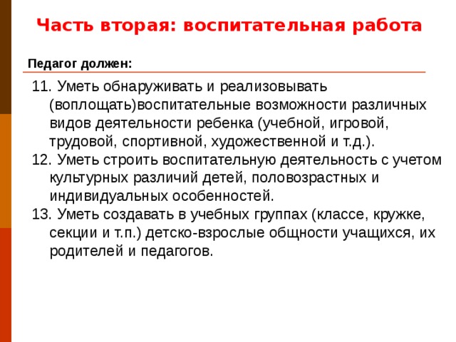 Часть вторая: воспитательная работа Педагог должен: 11. Уметь обнаруживать и реализовывать (воплощать)воспитательные возможности различных видов деятельности ребенка (учебной, игровой, трудовой, спортивной, художественной и т.д.). 12. Уметь строить воспитательную деятельность с учетом культурных различий детей, половозрастных и индивидуальных особенностей. 13. Уметь создавать в учебных группах (классе, кружке, секции и т.п.) детско-взрослые общности учащихся, их родителей и педагогов.