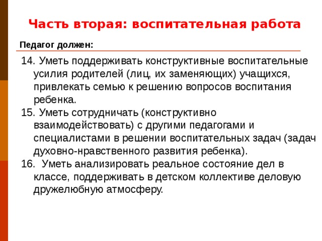 Часть вторая: воспитательная работа Педагог должен: 14. Уметь поддерживать конструктивные воспитательные усилия родителей (лиц, их заменяющих) учащихся, привлекать семью к решению вопросов воспитания ребенка. 15. Уметь сотрудничать (конструктивно взаимодействовать) с другими педагогами и специалистами в решении воспитательных задач (задач духовно-нравственного развития ребенка). 16. Уметь анализировать реальное состояние дел в классе, поддерживать в детском коллективе деловую дружелюбную атмосферу.