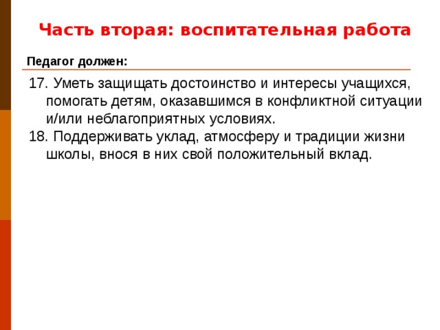 Часть вторая: воспитательная работа Педагог должен: 17. Уметь защищать достоинство и интересы учащихся, помогать детям, оказавшимся в конфликтной ситуации и/или неблагоприятных условиях. 18. Поддерживать уклад, атмосферу и традиции жизни школы, внося в них свой положительный вклад.
