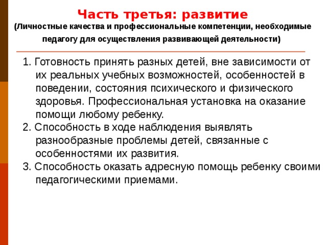 Часть третья: развитие (Личностные качества и профессиональные компетенции, необходимые педагогу для осуществления развивающей деятельности)  1. Готовность принять разных детей, вне зависимости от их реальных учебных возможностей, особенностей в поведении, состояния психического и физического здоровья. Профессиональная установка на оказание помощи любому ребенку. 2. Способность в ходе наблюдения выявлять разнообразные проблемы детей, связанные с особенностями их развития. 3. Способность оказать адресную помощь ребенку своими педагогическими приемами.