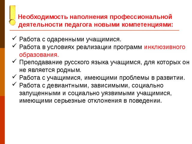 Необходимость наполнения профессиональной деятельности педагога новыми компетенциями:  Работа с одаренными учащимися. Работа в условиях реализации программ инклюзивного образования. Преподавание русского языка учащимся, для которых он не является родным. Работа с учащимися, имеющими проблемы в развитии. Работа с девиантными, зависимыми, социально запущенными и социально уязвимыми учащимися, имеющими серьезные отклонения в поведении. Дать определение инклюзивного образования. В понятиях включенных в стандарт (раздел 3)