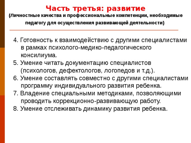Часть третья: развитие (Личностные качества и профессиональные компетенции, необходимые педагогу для осуществления развивающей деятельности)  4. Готовность к взаимодействию с другими специалистами в рамках психолого-медико-педагогического консилиума. 5. Умение читать документацию специалистов (психологов, дефектологов, логопедов и т.д.). 6. Умение составлять совместно с другими специалистами программу индивидуального развития ребенка. 7. Владение специальными методиками, позволяющими проводить коррекционно-развивающую работу. 8. Умение отслеживать динамику развития ребенка.