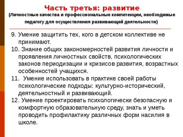 Часть третья: развитие (Личностные качества и профессиональные компетенции, необходимые педагогу для осуществления развивающей деятельности)  9. Умение защитить тех, кого в детском коллективе не принимают. 10. Знание общих закономерностей развития личности и проявления личностных свойств, психологических законов периодизации и кризисов развития, возрастных особенностей учащихся. 11. Умение использовать в практике своей работы психологические подходы: культурно-исторический, деятельностный и развивающий. 12. Умение проектировать психологически безопасную и комфортную образовательную среду, знать и уметь проводить профилактику различных форм насилия в школе.