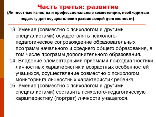 Часть третья: развитие (Личностные качества и профессиональные компетенции, необходимые педагогу для осуществления развивающей деятельности)  13. Умение (совместно с психологом и другими специалистами) осуществлять психолого-педагогическое сопровождение образовательных программ начального и среднего общего образования, в том числе программ дополнительного образования. 14. Владение элементарными приемами психодиагностики личностных характеристик и возрастных особенностей учащихся, осуществление совместно с психологом мониторинга личностных характеристик ребенка. 15. Умение (совместно с психологом и другими специалистами) составить психолого-педагогическую характеристику (портрет) личности учащегося.