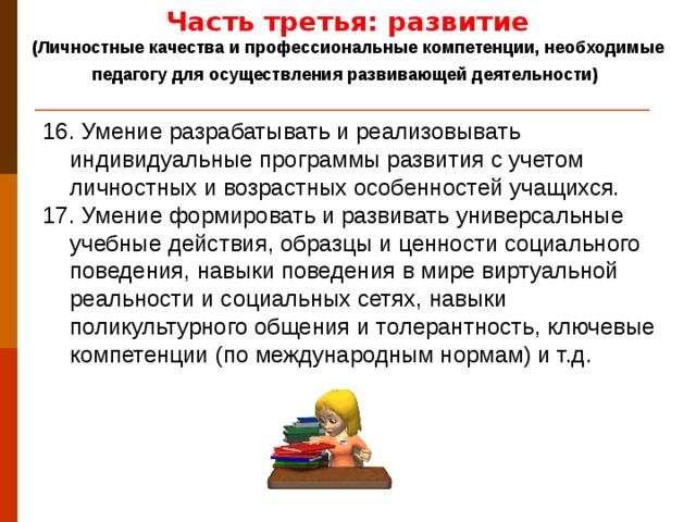 Часть третья: развитие (Личностные качества и профессиональные компетенции, необходимые педагогу для осуществления развивающей деятельности)  16. Умение разрабатывать и реализовывать индивидуальные программы развития с учетом личностных и возрастных особенностей учащихся. 17. Умение формировать и развивать универсальные учебные действия, образцы и ценности социального поведения, навыки поведения в мире виртуальной реальности и социальных сетях, навыки поликультурного общения и толерантность, ключевые компетенции (по международным нормам) и т.д.