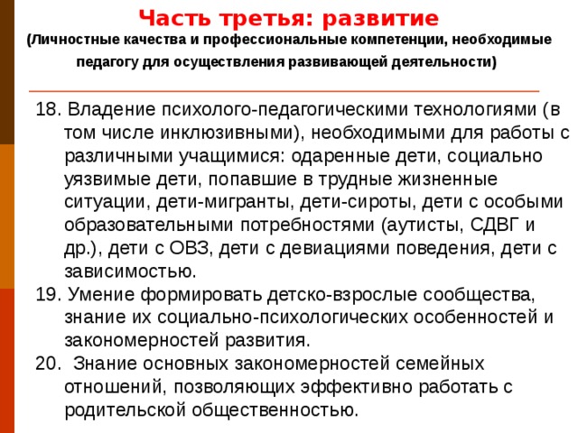 Часть третья: развитие (Личностные качества и профессиональные компетенции, необходимые педагогу для осуществления развивающей деятельности)  18. Владение психолого-педагогическими технологиями (в том числе инклюзивными), необходимыми для работы с различными учащимися: одаренные дети, социально уязвимые дети, попавшие в трудные жизненные ситуации, дети-мигранты, дети-сироты, дети с особыми образовательными потребностями (аутисты, СДВГ и др.), дети с ОВЗ, дети с девиациями поведения, дети с зависимостью. 19. Умение формировать детско-взрослые сообщества, знание их социально-психологических особенностей и закономерностей развития. 20. Знание основных закономерностей семейных отношений, позволяющих эффективно работать с родительской общественностью.