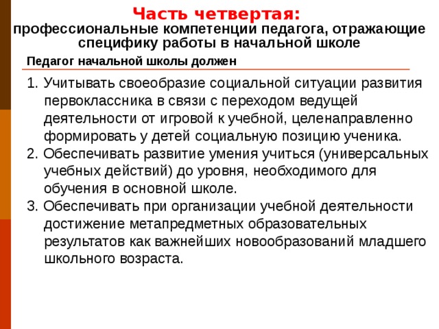 Часть четвертая: профессиональные компетенции педагога, отражающие специфику работы в начальной школе Педагог начальной школы должен 1. Учитывать своеобразие социальной ситуации развития первоклассника в связи с переходом ведущей деятельности от игровой к учебной, целенаправленно формировать у детей социальную позицию ученика. 2. Обеспечивать развитие умения учиться (универсальных учебных действий) до уровня, необходимого для обучения в основной школе. 3. Обеспечивать при организации учебной деятельности достижение метапредметных образовательных результатов как важнейших новообразований младшего школьного возраста.