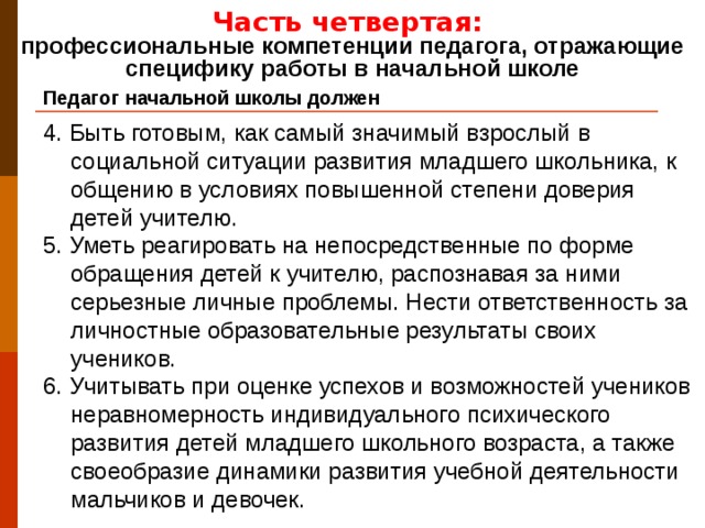 Часть четвертая: профессиональные компетенции педагога, отражающие специфику работы в начальной школе Педагог начальной школы должен 4. Быть готовым, как самый значимый взрослый в социальной ситуации развития младшего школьника, к общению в условиях повышенной степени доверия детей учителю. 5. Уметь реагировать на непосредственные по форме обращения детей к учителю, распознавая за ними серьезные личные проблемы. Нести ответственность за личностные образовательные результаты своих учеников. 6. Учитывать при оценке успехов и возможностей учеников неравномерность индивидуального психического развития детей младшего школьного возраста, а также своеобразие динамики развития учебной деятельности мальчиков и девочек.