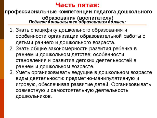Часть пятая: профессиональные компетенции педагога дошкольного образования (воспитателя) Педагог дошкольного образования должен: 1. Знать специфику дошкольного образования и особенности организации образовательной работы с детьми раннего и дошкольного возраста. 2. Знать общие закономерности развития ребенка в раннем и дошкольном детстве; особенности становления и развития детских деятельностей в раннем и дошкольном возрасте. 3. Уметь организовывать ведущие в дошкольном возрасте виды деятельности: предметно-манипулятивную и игровую, обеспечивая развитие детей. Организовывать совместную и самостоятельную деятельность дошкольников.